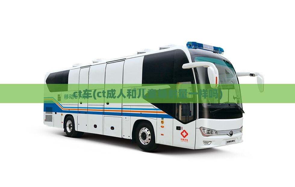 ct车(ct成人和儿童辐射量一样吗) ct车(ct成人和儿童辐射量一样吗)